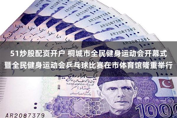 51炒股配资开户 桐城市全民健身运动会开幕式暨全民健身运动会乒乓球比赛在市体育馆隆重举行