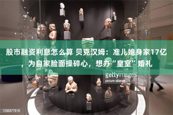股市融资利息怎么算 贝克汉姆：准儿媳身家17亿，为自家脸面操碎心，想办“皇室”婚礼