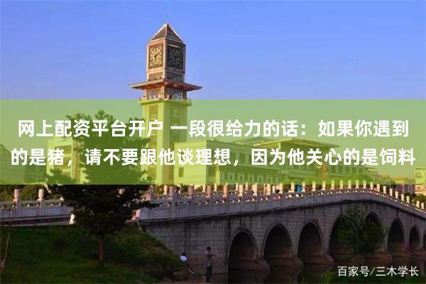 网上配资平台开户 一段很给力的话：如果你遇到的是猪，请不要跟他谈理想，因为他关心的是饲料