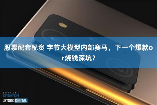 股票配套配资 字节大模型内部赛马，下一个爆款or烧钱深坑？