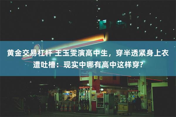 黄金交易杠杆 王玉雯演高中生，穿半透紧身上衣遭吐槽：现实中哪有高中这样穿?