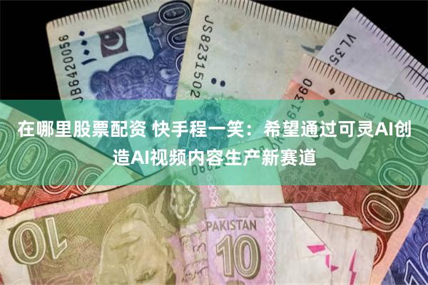 在哪里股票配资 快手程一笑：希望通过可灵AI创造AI视频内容生产新赛道