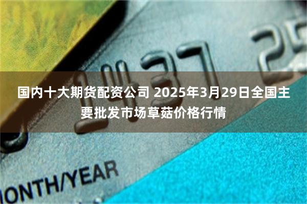 国内十大期货配资公司 2025年3月29日全国主要批发市场草菇价格行情