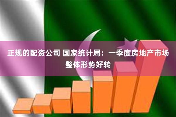 正规的配资公司 国家统计局：一季度房地产市场整体形势好转