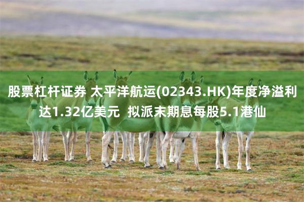 股票杠杆证券 太平洋航运(02343.HK)年度净溢利达1.32亿美元  拟派末期息每股5.1港仙