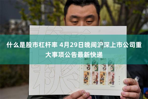 什么是股市杠杆率 4月29日晚间沪深上市公司重大事项公告最新快递