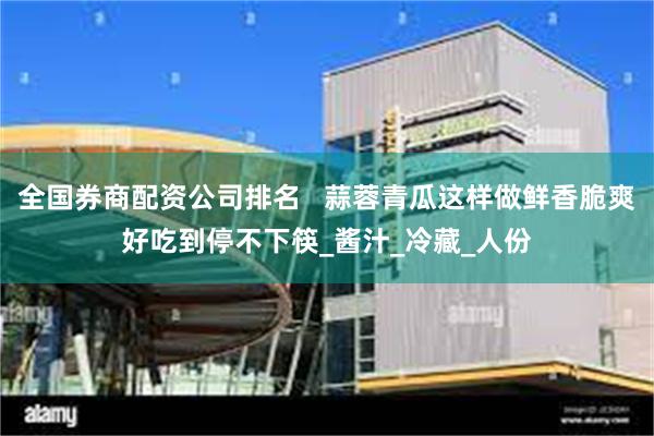 全国券商配资公司排名   蒜蓉青瓜这样做鲜香脆爽好吃到停不下筷_酱汁_冷藏_人份