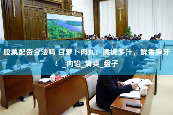 股票配资合法吗 白萝卜肉丸：脆嫩多汁，鲜香弹牙！_肉馅_清爽_盘子