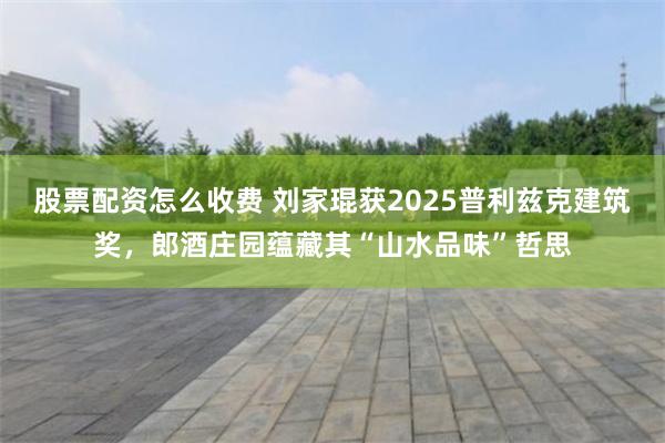 股票配资怎么收费 刘家琨获2025普利兹克建筑奖，郎酒庄园蕴藏其“山水品味”哲思