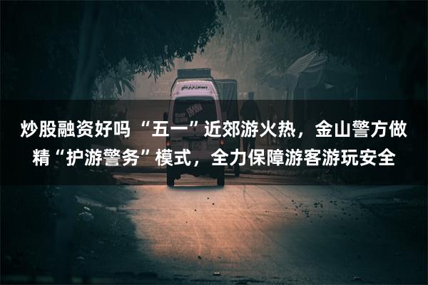 炒股融资好吗 “五一”近郊游火热，金山警方做精“护游警务”模式，全力保障游客游玩安全