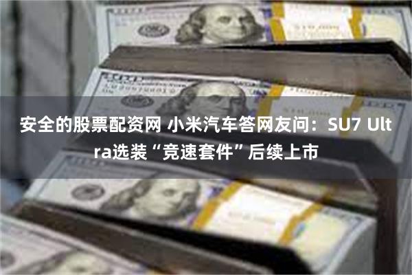 安全的股票配资网 小米汽车答网友问：SU7 Ultra选装“竞速套件”后续上市
