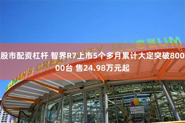 股市配资杠杆 智界R7上市5个多月累计大定突破80000台 售24.98万元起