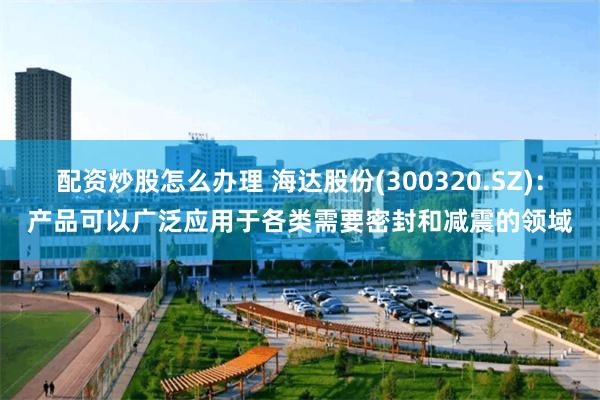 配资炒股怎么办理 海达股份(300320.SZ)：产品可以广泛应用于各类需要密封和减震的领域