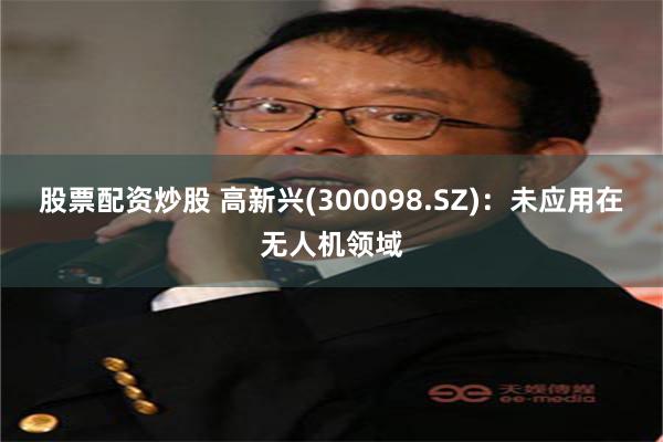 股票配资炒股 高新兴(300098.SZ)：未应用在无人机领域