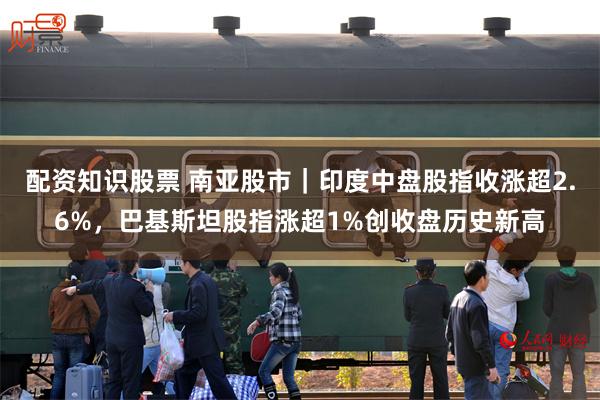 配资知识股票 南亚股市｜印度中盘股指收涨超2.6%，巴基斯坦股指涨超1%创收盘历史新高