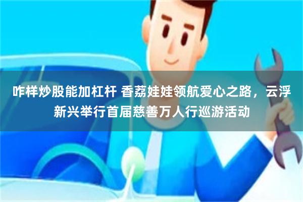 咋样炒股能加杠杆 香荔娃娃领航爱心之路，云浮新兴举行首届慈善万人行巡游活动