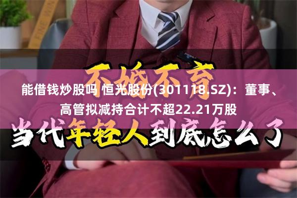 能借钱炒股吗 恒光股份(301118.SZ)：董事、高管拟减持合计不超22.21万股