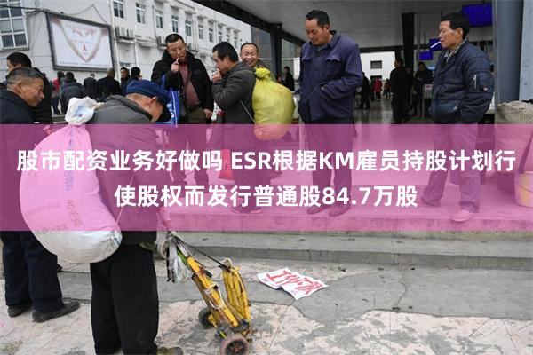 股市配资业务好做吗 ESR根据KM雇员持股计划行使股权而发行普通股84.7万股