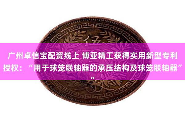 广州卓信宝配资线上 博亚精工获得实用新型专利授权：“用于球笼联轴器的承压结构及球笼联轴器”