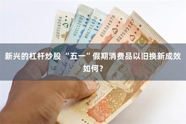 新兴的杠杆炒股 “五一”假期消费品以旧换新成效如何？