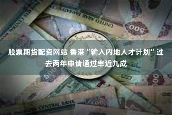 股票期货配资网站 香港“输入内地人才计划”过去两年申请通过率近九成