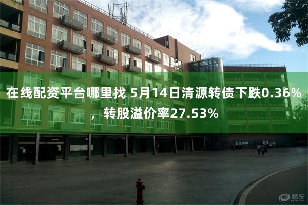 在线配资平台哪里找 5月14日清源转债下跌0.36%，转股溢价率27.53%