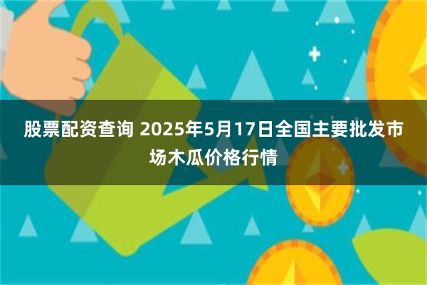 股票配资查询 2025年5月17日全国主要批发市场木瓜价格行情