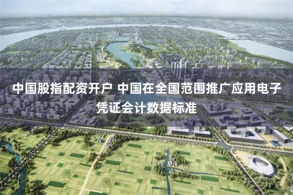 中国股指配资开户 中国在全国范围推广应用电子凭证会计数据标准