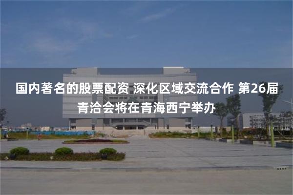 国内著名的股票配资 深化区域交流合作 第26届青洽会将在青海西宁举办