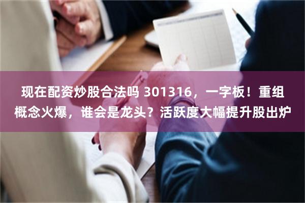 现在配资炒股合法吗 301316，一字板！重组概念火爆，谁会是龙头？活跃度大幅提升股出炉