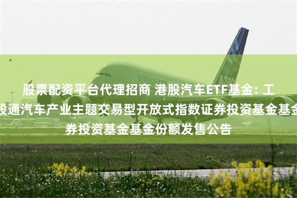 股票配资平台代理招商 港股汽车ETF基金: 工银瑞信中证港股通汽车产业主题交易型开放式指数证券投资基金基金份额发售公告