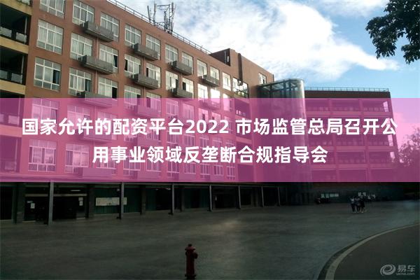国家允许的配资平台2022 市场监管总局召开公用事业领域反垄断合规指导会