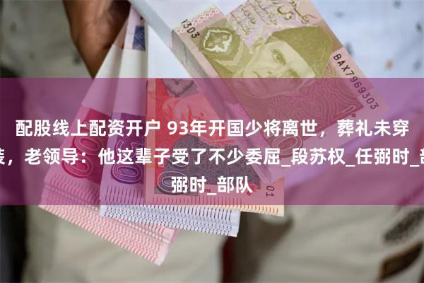 配股线上配资开户 93年开国少将离世，葬礼未穿军装，老领导：他这辈子受了不少委屈_段苏权_任弼时_部队