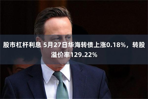 股市杠杆利息 5月27日华海转债上涨0.18%，转股溢价率129.22%