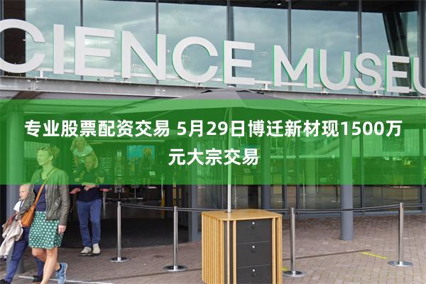 专业股票配资交易 5月29日博迁新材现1500万元大宗交易