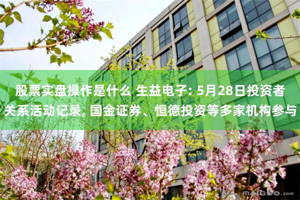 股票实盘操作是什么 生益电子: 5月28日投资者关系活动记录, 国金证券、恒德投资等多家机构参与