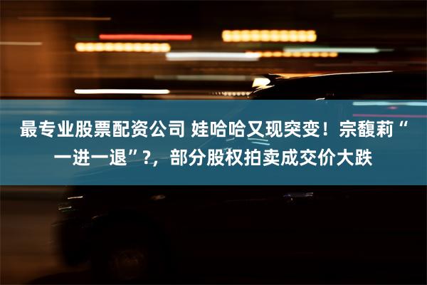 最专业股票配资公司 娃哈哈又现突变！宗馥莉“一进一退”?，部分股权拍卖成交价大跌