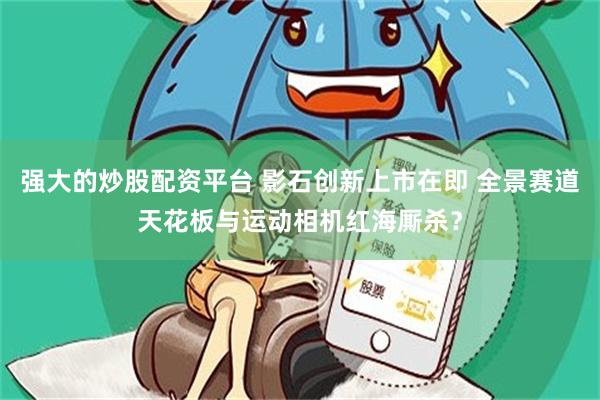 强大的炒股配资平台 影石创新上市在即 全景赛道天花板与运动相机红海厮杀？