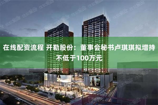 在线配资流程 开勒股份：董事会秘书卢琪琪拟增持不低于100万元