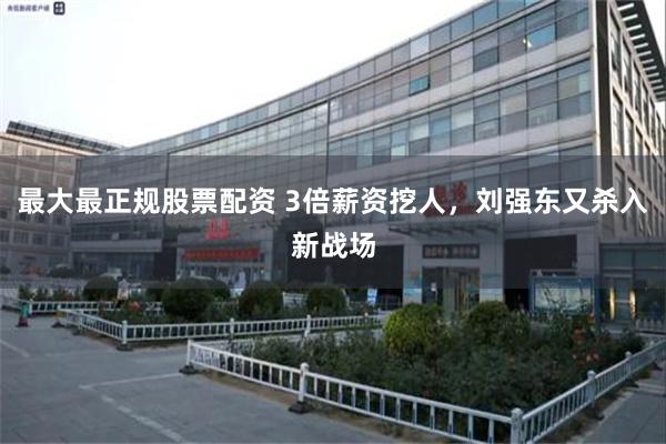 最大最正规股票配资 3倍薪资挖人，刘强东又杀入新战场