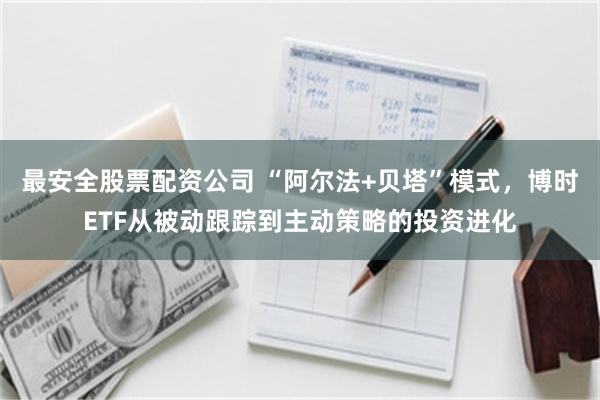 最安全股票配资公司 “阿尔法+贝塔”模式，博时ETF从被动跟踪到主动策略的投资进化