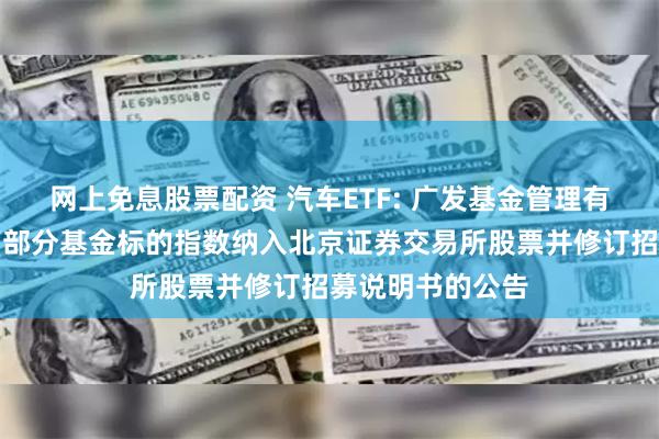 网上免息股票配资 汽车ETF: 广发基金管理有限公司关于旗下部分基金标的指数纳入北京证券交易所股票并修订招募说明书的公告