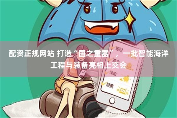 配资正规网站 打造“国之重器”，一批智能海洋工程与装备亮相上交会