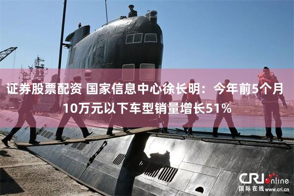 证券股票配资 国家信息中心徐长明：今年前5个月 10万元以下车型销量增长51%