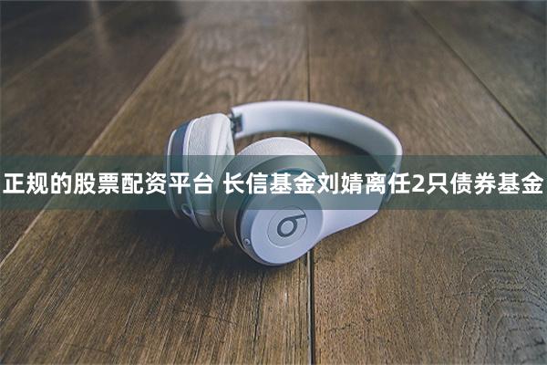 正规的股票配资平台 长信基金刘婧离任2只债券基金