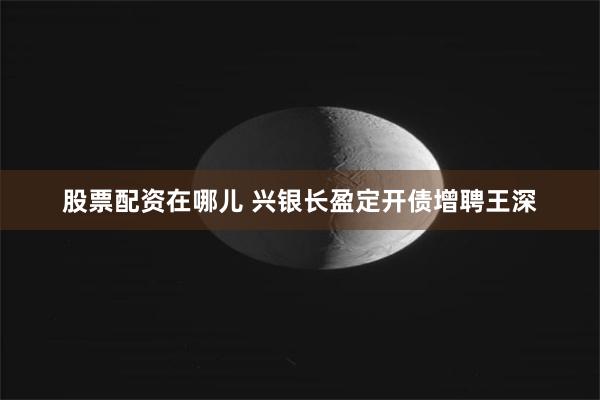 股票配资在哪儿 兴银长盈定开债增聘王深