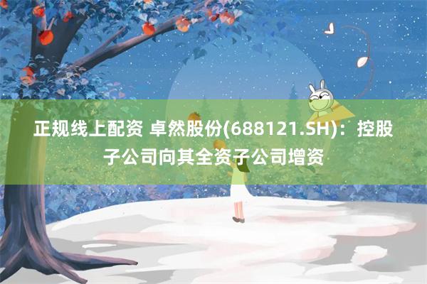 正规线上配资 卓然股份(688121.SH)：控股子公司向其全资子公司增资