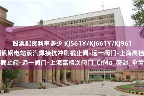 股票配资利率多少 KJ561Y/KJ661Y/KJ961Y/KJ61Y-P54 140V铬钼钒钢电站蒸汽焊接抗冲刷截止阀-远一阀门-上海高档次阀门_CrMo_密封_伞齿轮