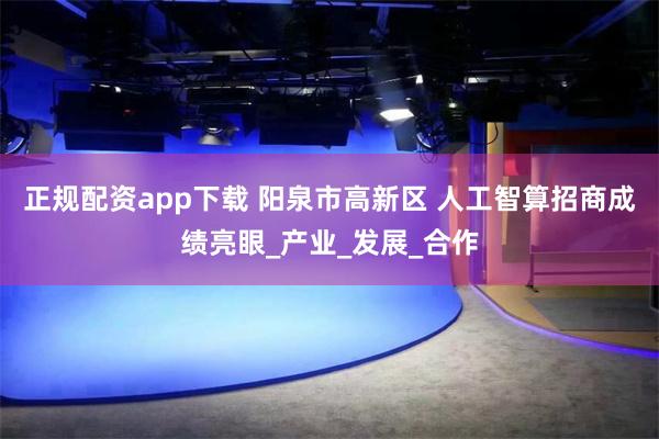 正规配资app下载 阳泉市高新区 人工智算招商成绩亮眼_产业_发展_合作