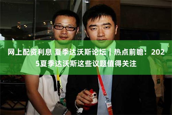 网上配资利息 夏季达沃斯论坛｜热点前瞻：2025夏季达沃斯这些议题值得关注